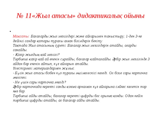 № 11«Жыл атасы» дидактикалық ойыны  Мақсаты: Балаларды жыл мезгілдері және айларымен таныстыру; 1-ден 3-ке дейінгі сандар қатары туралы алған білімдерін бекіту.  Тақтада Жыл атасының суреті. Балалар жыл мезгілдерін атайды, оларды санайды.  - Қазір жылдың қай мезгілі?  Тәрбиеші қазір қай ай екенін сұрайды, балалар қайталайды. Әрбір жыл мезгілінде 3 айдан бар екенін айтып, күз айларын атайды.  Үлестірмелі материалдармен жұмыс.  - Бүгін жыл атасы бізбен күз туралы әңгімелескісі келеді. Ол бізге сары карточка әкеліпті.  - Не үшін сары карточка әкелді?  Әрбір карточкада керекті санды қоюға арналған күз айларына сәйкес келетін тор көз бар.  Тәрбиеші айды атайды, балалар керекті цифрды бос орынға қояды. Одан кейін тәрбиеші цифрды атайды, ал балалар айды атайды.   