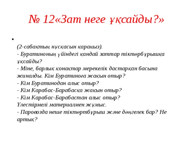 № 12«Зат неге ұқсайды?»   (2-сабақтың нұсқасын қараңыз).  - Буратиноның үйіндегі қандай заттар тіктөрбұрышқа ұқсайды?  - Міне, барлық қонақтар мерекелік дастарқан басына жиналды. Кім Буратиноға жақын отыр?  - Кім Буратинодан алыс отыр?  - Кім Карабас-Барабасқа жақын отыр?  - Кім Карабас-Барабастан алыс отыр?  Үлестірмелі материалмен жұмыс.  - Паровозда неше тіктөртбұрыш және дөңгелек бар? Не артық?   
