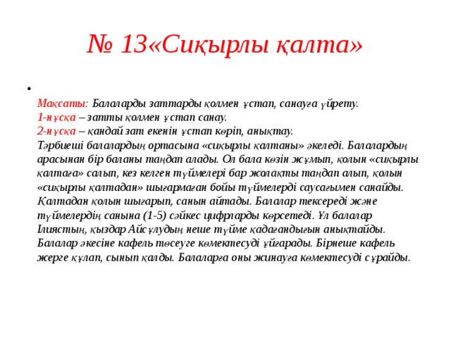 № 13«Сиқырлы қалта»  Мақсаты: Балаларды заттарды қолмен ұстап, санауға үйрету.  1-нұсқа – затты қолмен ұстап санау.  2-нұсқа – қандай зат екенін ұстап көріп, анықтау.  Тәрбиеші балалардың ортасына «сиқырлы қалтаны» әкеледі. Балалардың арасынан бір баланы таңдап алады. Ол бала көзін жұмып, қолын «сиқырлы қалтаға» салып, кез келген түймелері бар жолақты таңдап алып, қолын «сиқырлы қалтадан» шығармаған бойы түймелерді саусағымен санайды. Қалтадан қолын шығарып, санын айтады. Балалар тексереді және түймелердің санына (1-5) сәйкес цифрларды көрсетеді. Ұл балалар Ілиястың, қыздар Айсұлудың неше түйме қадағандығын анықтайды.  Балалар әкесіне кафель төсеуге көмектесуді ұйғарады. Бірнеше кафель жерге құлап, сынып қалды. Балаларға оны жинауға көмектесуді сұрайды.   