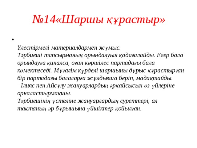  № 14«Шаршы құрастыр»  Үлестірмелі материалдармен жұмыс.  Тәрбиеші тапсырманың орындалуын қадағалайды. Егер бала орындауға қиналса, оған көршілес партадағы бала көмектеседі. Мұғалім күрделі шаршыны дұрыс құрастырған бір партадағы балаларға жұлдызша беріп, мадақтайды.  - Ілияс пен Айсұлу жануарлардың әрқайсысын өз үйлеріне орналастырмақшы.  Тәрбиешінің үстеліне жануарлардың суреттері, ал тақтаның әр бұрышына үйшіктер қойылған.    