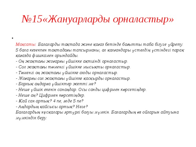 № 15«Жануарларды орналастыр»  Мақсаты: Балаларды тақтада және қағаз бетінде бағытты таба білуге үйрету.  5 бала кезекпен тақтадағы тапсырманы, ал қалғандары үстелдің үстіндегі парақ қағазда фишкамен орындайды.  - Оң жақтағы жоғарғы үйшікке ақтиінді орналастыр.  - Сол жақтағы төменгі үйшікке мысықты орналастыр.  - Төменгі оң жақтағы үйшікке аюды орналастыр.  - Жоғарғы сол жақтағы үйшікке қасқырды орналастыр.  - Барлық аңдарға үйшіктер жетті ме?  - Неше үйшік екенін санаңдар. Осы санды цифрмен көрсетіңдер.  - Неше аң? Цифрмен көрсетіңдер.  - Қай сан артық? 4 пе, әлде 5 пе?  - Аңдардың қайсысы артық? Неге?  Балалардың нұсқалары әртүрлі болуы мүмкін. Балалардың өз ойларын айтуына мүмкіндік беру.   