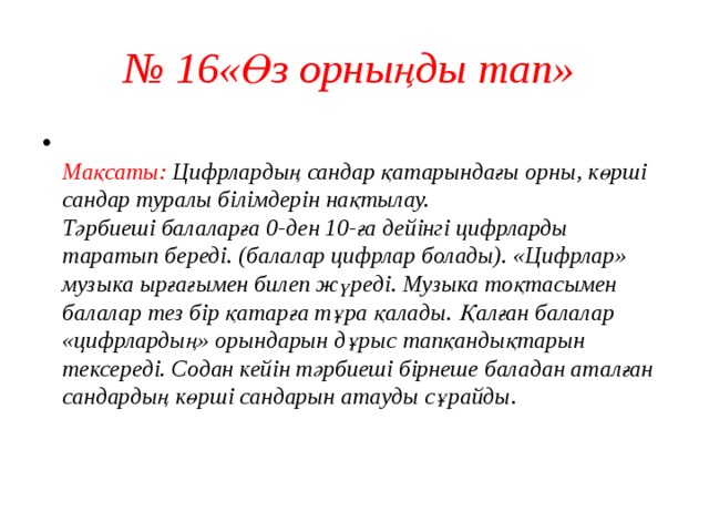 № 16«Өз орныңды тап»   Мақсаты: Цифрлардың сандар қатарындағы орны, көрші сандар туралы білімдерін нақтылау.  Тәрбиеші балаларға 0-ден 10-ға дейінгі цифрларды таратып береді. (балалар цифрлар болады). «Цифрлар» музыка ырғағымен билеп жүреді. Музыка тоқтасымен балалар тез бір қатарға тұра қалады. Қалған балалар «цифрлардың» орындарын дұрыс тапқандықтарын тексереді. Содан кейін тәрбиеші бірнеше баладан аталған сандардың көрші сандарын атауды сұрайды.    
