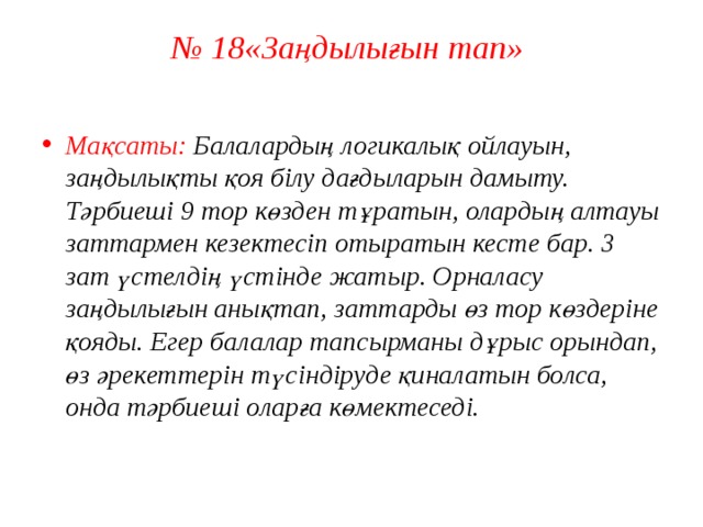 № 18«Заңдылығын тап»   Мақсаты: Балалардың логикалық ойлауын, заңдылықты қоя білу дағдыларын дамыту.  Тәрбиеші 9 тор көзден тұратын, олардың алтауы заттармен кезектесіп отыратын кесте бар. 3 зат үстелдің үстінде жатыр. Орналасу заңдылығын анықтап, заттарды өз тор көздеріне қояды. Егер балалар тапсырманы дұрыс орындап, өз әрекеттерін түсіндіруде қиналатын болса, онда тәрбиеші оларға көмектеседі.   