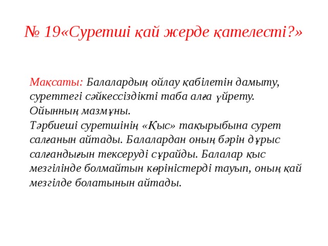 № 19«Суретші қай жерде қателесті?»   Мақсаты: Балалардың ойлау қабілетін дамыту, суреттегі сәйкессіздікті таба алға үйрету.  Ойынның мазмұны.  Тәрбиеші суретшінің «Қыс» тақырыбына сурет салғанын айтады. Балалардан оның бәрін дұрыс салғандығын тексеруді сұрайды. Балалар қыс мезгілінде болмайтын көріністерді тауып, оның қай мезгілде болатынын айтады.    