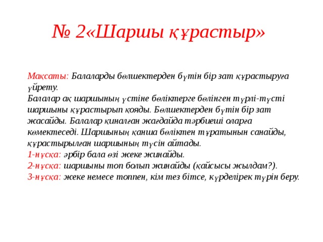 № 2«Шаршы құрастыр»  Мақсаты: Балаларды бөлшектерден бүтін бір зат құрастыруға үйрету.  Балалар ақ шаршының үстіне бөліктерге бөлінген түрлі-түсті шаршыны құрастырып қояды. Бөлшектерден бүтін бір зат жасайды. Балалар қиналған жағдайда тәрбиеші оларға көмектеседі. Шаршының қанша бөліктен тұратынын санайды, құрастырылған шаршының түсін айтады.  1-нұсқа: әрбір бала өзі жеке жинайды.  2-нұсқа: шаршыны топ болып жинайды (қайсысы жылдам?).  3-нұсқа: жеке немесе топпен, кім тез бітсе, күрделірек түрін беру.    