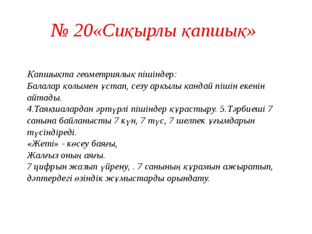 № 20«Сиқырлы қапшық»   Қапшықта геометриялық пішіндер:  Балалар қолымен ұстап, сезу арқылы қандай пішін екенін айтады.  4.Таяқшалардан әртүрлі пішіндер құрастыру. 5.Тәрбиеші 7 санына байланысты 7 күн, 7 түс, 7 шелпек ұғымдарын түсіндіреді.  «Жеті» - көсеу баяғы,  Жалғыз оның аяғы.  7 цифрын жазып үйрену, . 7 санының құрамын ажыратып, дәптердегі өзіндік жұмыстарды орындату.    
