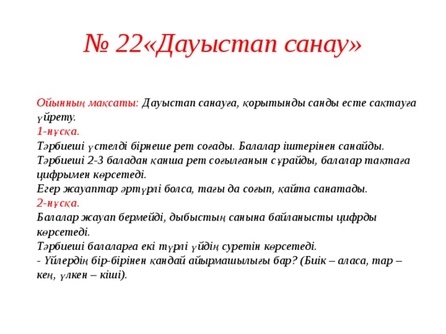 № 22«Дауыстап санау»  Ойынның мақсаты: Дауыстап санауға, қорытынды санды есте сақтауға үйрету.  1-нұсқа.  Тәрбиеші үстелді бірнеше рет соғады. Балалар іштерінен санайды. Тәрбиеші 2-3 баладан қанша рет соғылғанын сұрайды, балалар тақтаға цифрымен көрсетеді.  Егер жауаптар әртүрлі болса, тағы да соғып, қайта санатады.  2-нұсқа.  Балалар жауап бермейді, дыбыстың санына байланысты цифрды көрсетеді.  Тәрбиеші балаларға екі түрлі үйдің суретін көрсетеді.  - Үйлердің бір-бірінен қандай айырмашылығы бар? (Биік – аласа, тар – кең, үлкен – кіші).   