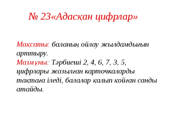 № 23«Адасқан цифрлар»  Мақсаты: баланың ойлау жылдамдығын арттыру.  Мазмұны: Тәрбиеші 2, 4, 6, 7, 3, 5, цифрлары жазылған карточкаларды тақтаға іледі, балалар қалып қойған санды атайды.    