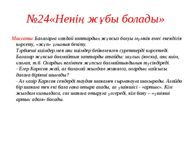 № 24«Ненің жұбы болады» Мақсаты: Балаларға қандай заттардың жұпсыз болуы мүмкін емес екендігін көрсету, «жұп» ұғымын бекіту.  Тәрбиеші киімдер мен аяқ киімдер бейнеленген суреттерді көрсетеді.  Балалар жұпсыз болмайтын заттарды атайды: шұлық (носки), аяқ киім, қолғап, т.б. Олардың неліктен жұпсыз болмайтындығын түсіндіреді.  - Егер Карлсон жай, ал балақай жылдам жиналса, олардың қайсысы далаға бірінші шығады?  - Ал қазір Карлсон сендерді таудан шанамен сырғанауға шақырады. Алайда бір шанаға тек екі бала ғана отыра алады, ал үшіншісі - «артық». Кім жылдам қимылдаса, сол шанаға отыруға үлгереді, кім баяу – «үшінші артық адам» болады.     