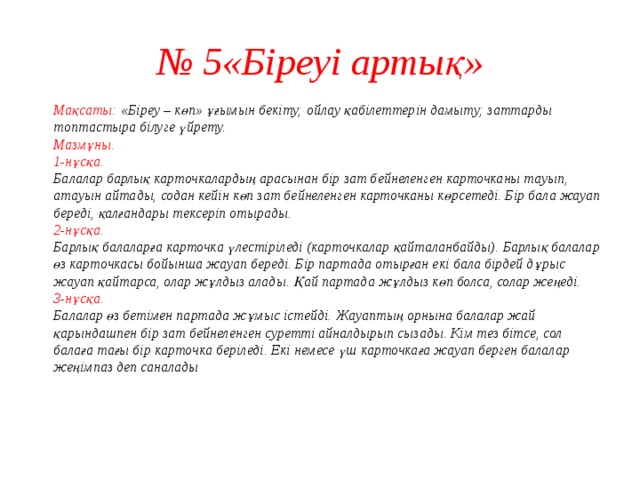№ 5«Біреуі артық»  Мақсаты: «Біреу – көп» ұғымын бекіту; ойлау қабілеттерін дамыту; заттарды топтастыра білуге үйрету.  Мазмұны.  1-нұсқа.  Балалар барлық карточкалардың арасынан бір зат бейнеленген карточканы тауып, атауын айтады, содан кейін көп зат бейнеленген карточканы көрсетеді. Бір бала жауап береді, қалғандары тексеріп отырады.  2-нұсқа.  Барлық балаларға карточка үлестіріледі (карточкалар қайталанбайды). Барлық балалар өз карточкасы бойынша жауап береді. Бір партада отырған екі бала бірдей дұрыс жауап қайтарса, олар жұлдыз алады. Қай партада жұлдыз көп болса, солар жеңеді.  3-нұсқа.  Балалар өз бетімен партада жұмыс істейді. Жауаптың орнына балалар жай қарындашпен бір зат бейнеленген суретті айналдырып сызады. Кім тез бітсе, сол балаға тағы бір карточка беріледі. Екі немесе үш карточкаға жауап берген балалар жеңімпаз деп саналады    