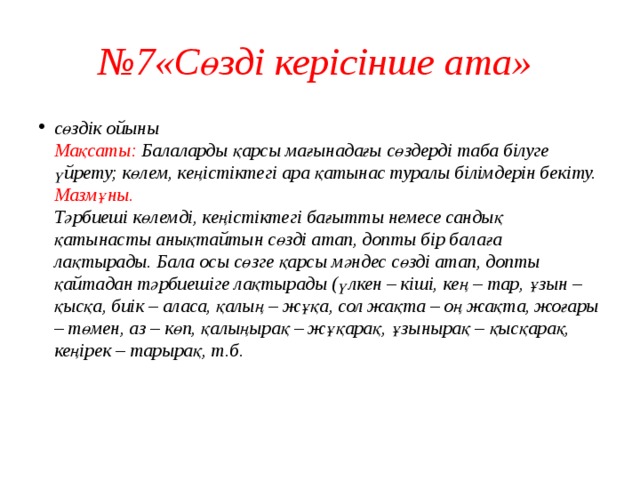 № 7«Сөзді керісінше ата» сөздік ойыны  Мақсаты: Балаларды қарсы мағынадағы сөздерді таба білуге үйрету; көлем, кеңістіктегі ара қатынас туралы білімдерін бекіту.  Мазмұны.  Тәрбиеші көлемді, кеңістіктегі бағытты немесе сандық қатынасты анықтайтын сөзді атап, допты бір балаға лақтырады. Бала осы сөзге қарсы мәндес сөзді атап, допты қайтадан тәрбиешіге лақтырады (үлкен – кіші, кең – тар, ұзын – қысқа, биік – аласа, қалың – жұқа, сол жақта – оң жақта, жоғары – төмен, аз – көп, қалыңырақ – жұқарақ, ұзынырақ – қысқарақ, кеңірек – тарырақ, т.б.    