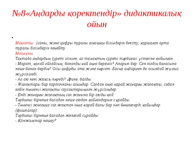 № 8«Аңдарды қоректендір» дидактикалық ойын  Мақсаты: 1саны, және цифры туралы алғашқы білімдерін бекіту; қоршаған орта туралы білімдерін кеңейту.  Мазмұны.  Тақтада аңдардың суреті ілінген, ал тамақтың суреті тәрбиеші үстеліне қойылған.  - Марат, қалай ойлайсың, бананды қай аңға береміз? Апарып бер. Сен пілдің баласына неше банан бердің? Осы цифрды ата және көрсет. Басқа аңдармен де осындай жұмыс жүргізіледі.  - Ал аю нені жақсы көреді? Әрине, балды.  - Жолақтары бар карточканы алыңдар. Солдан оңға қарай жоғарғы жолақты, содан кейін төменгі жолақты саусақтарыңмен жүргізіңдер.  - Енді жоғарғы жолақтың сол жағына бір аюды қой.  Тәрбиеші бірнеше баладан неше аюдан қойғандарын сұрайды.  - Төменгі жолаққа сол жақтан оңға қарай балы бар көп бөшкелерді қойыңдар (фишкалар).  Тәрбиеші бірнеше баладан жекелей сұрайды:  - Қонжықтар нешеу?   