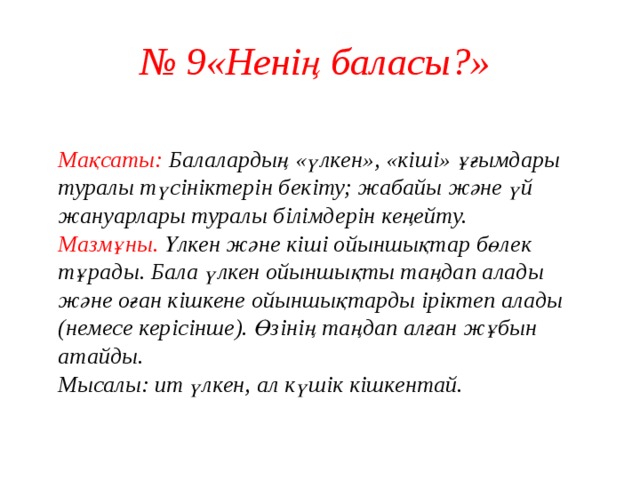 № 9«Ненің баласы?»  Мақсаты: Балалардың «үлкен», «кіші» ұғымдары туралы түсініктерін бекіту; жабайы және үй жануарлары туралы білімдерін кеңейту.  Мазмұны. Үлкен және кіші ойыншықтар бөлек тұрады. Бала үлкен ойыншықты таңдап алады және оған кішкене ойыншықтарды іріктеп алады (немесе керісінше). Өзінің таңдап алған жұбын атайды.  Мысалы: ит үлкен, ал күшік кішкентай.   