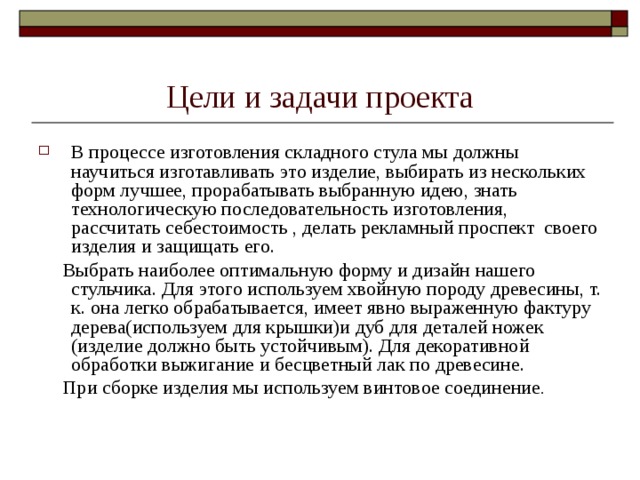 Цели и задачи проекта В процессе изготовления складного стула мы должны научиться изготавливать это изделие, выбирать из нескольких форм лучшее, прорабатывать выбранную идею, знать технологическую последовательность изготовления, рассчитать себестоимость , делать рекламный проспект своего изделия и защищать его.  Выбрать наиболее оптимальную форму и дизайн нашего стульчика. Для этого используем хвойную породу древесины, т. к. она легко обрабатывается, имеет явно выраженную фактуру дерева(используем для крышки)и дуб для деталей ножек (изделие должно быть устойчивым). Для декоративной обработки выжигание и бесцветный лак по древесине.  При сборке изделия мы используем винтовое соединение . 