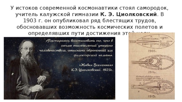 У истоков современной космонавтики стоял самородок, учитель калужской гимназии К. Э. Циолковский . В 1903 г. он опубликовал ряд блестящих трудов, обосновавших возможность космических полетов и определявших пути достижения этой цели . 