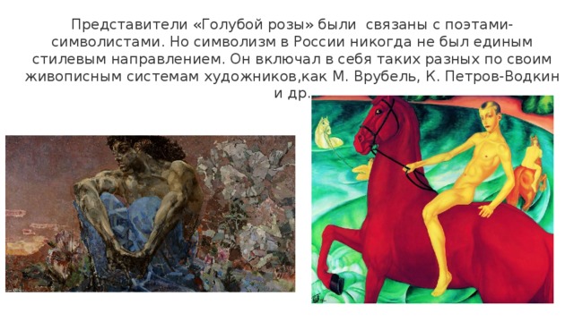 Представители «Голубой розы» были связаны с поэтами-символистами. Но символизм в России никогда не был единым стилевым направлением. Он включал в себя таких разных по своим живописным системам художников,как М. Врубель, К. Петров-Водкин и др. 