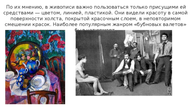   По их мнению, в живописи важно пользоваться только присущими ей средствами — цветом, линией, пластикой. Они видели красоту в самой поверхности холста, покрытой красочным слоем, в неповторимом смешении красок. Наиболее популярным жанром «бубновых валетов» был натюрморт. 