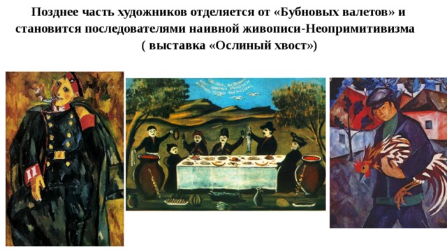 Позднее часть художников отделяется от «Бубновых валетов» и становится последователями наивной живописи-Неопримитивизма ( выставка «Ослиный хвост») 