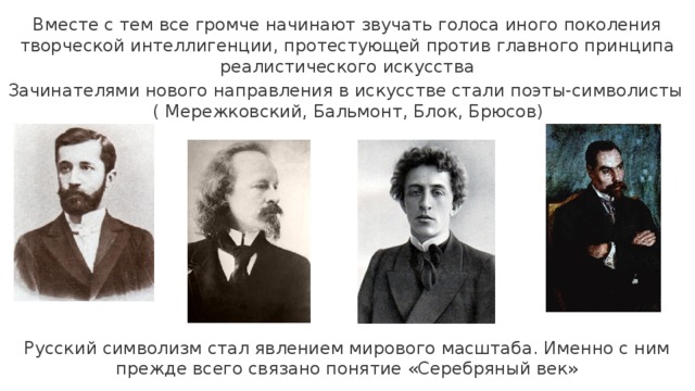 Вместе с тем все громче начинают звучать голоса иного поколения творческой интеллигенции, протестующей против главного принципа реалистического искусства Зачинателями нового направления в искусстве стали поэты-символисты  ( Мережковский, Бальмонт, Блок, Брюсов) Русский символизм стал явлением мирового масштаба. Именно с ним прежде всего связано понятие «Серебряный век» 