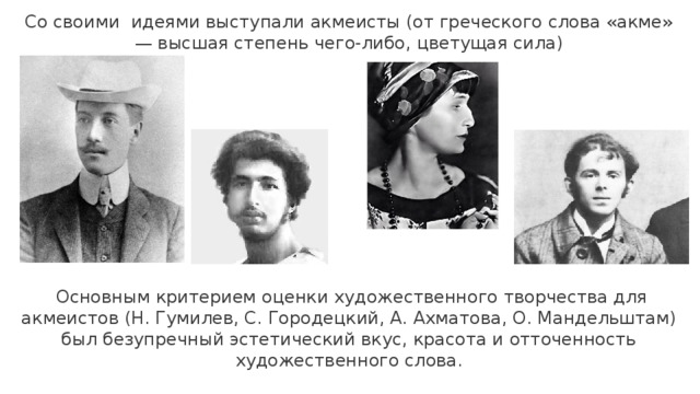 Со своими идеями выступали акмеисты (от греческого слова «акме» — высшая степень чего-либо, цветущая сила)   Основным критерием оценки художественного творчества для акмеистов (Н. Гумилев, С. Городецкий, А. Ахматова, О. Мандельштам) был безупречный эстетический вкус, красота и отточенность художественного слова. 