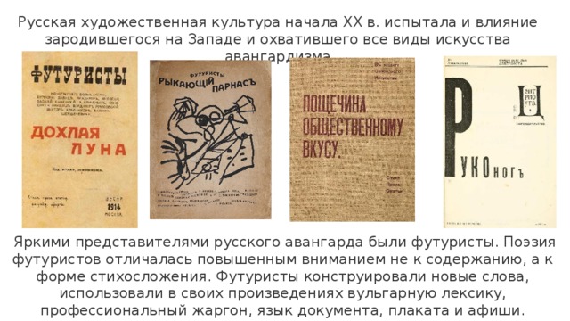Русская художественная культура начала XX в. испытала и влияние зародившегося на Западе и охватившего все виды искусства авангардизма   Яркими представителями русского авангарда были футуристы. Поэзия футуристов отличалась повышенным вниманием не к содержанию, а к форме стихосложения. Футуристы конструировали новые слова, использовали в своих произведениях вульгарную лексику, профессиональный жаргон, язык документа, плаката и афиши. 