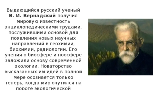 Выдающийся русский ученый В. И. Вернадский получил мировую известность энциклопедическими трудами, послужившими основой для появления новых научных направлений в геохимии, биохимии, радиологии. Его учения о биосфере и ноосфере заложили основу современной экологии. Новаторство высказанных им идей в полной мере осознается только теперь, когда мир очутился на пороге экологической катастрофы 