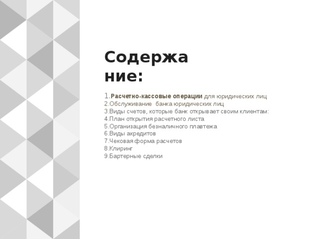 Содержание: 1. Расчетно-кассовые операции для юридических лиц  2.Обслуживание банка юридических лиц  3 .Виды счетов, которые банк открывает своим клиентам:  4.План открытия расчетного листа  5.Организация безналичного плавтежа  6.Виды акредитов  7.Чековая форма расчетов  8.Клиринг  9.Бартерные сделки 
