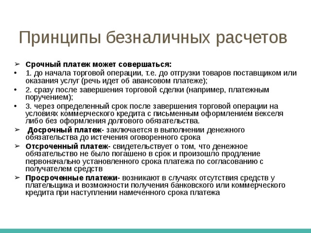 Организации безналичных расчетов требование платежа должно выставляться перед отгрузкой товара или после нее, дабы не допускать задержку платежей в хозяйстве; платежи со счетов клиентов банка производятся только с их согласия, что должно препятствовать доступу банка к средствам клиентов; предприятия по своему усмотрению или по договору между поставщиком и покупателем могут выбирать формы расчетов и виды платежа 