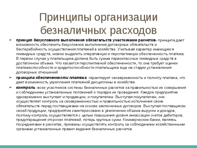 Принципы безналичных расчетов Срочный платеж может совершаться: 1. до начала торговой операции, т.е. до отгрузки товаров поставщиком или оказания услуг (речь идет об авансовом платеже); 2. сразу после завершения торговой сделки (например, платежным поручением); 3. через определенный срок после завершения торговой операции на условиях коммерческого кредита с письменным оформлением векселя либо без оформления долгового обязательства.  Досрочный платеж- заключается в выполнении денежного обязательства до истечения оговоренного срока Отсроченный платеж- свидетельствует о том, что денежное обязательство не было погашено в срок и произошло продление первоначально установленного срока платежа по согласованию с получателем средств Просроченные платежи- возникают в случаях отсутствия средств у плательщика и возможности получения банковского или коммерческого кредита при наступлении намеченного срока платежа 
