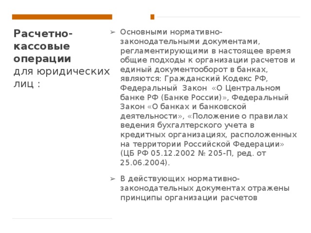Расчетно-кассовые операции   для юридических лиц : Основными нормативно-законодательными документами, регламентирующими в настоящее время общие подходы к организации расчетов и единый документооборот в банках, являются: Гражданский Кодекс РФ, Федеральный Закон «О Центральном банке РФ (Банке России)», Федеральный Закон «О банках и банковской деятельности», «Положение о правилах ведения бухгалтерского учета в кредитных организациях, расположенных на территории Российской Федерации» (ЦБ РФ 05.12.2002 № 205-П, ред. от 25.06.2004). В действующих нормативно-законодательных документах отражены принципы организации расчетов 