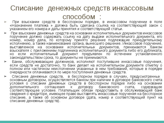 Инкассовое поручение применяются:  в случаях, когда бесспорный порядок взыскания установлен законодательством, в т.ч. для взыскания денежных средств органами, выполняющие контрольные функции; для взыскания по исполнительным документам; в случаях, предусмотренных сторонами по основному договору, при условии предоставления банку, обслуживающему плательщика право на списание денежных средств со счета плательщика без его распоряжения. 