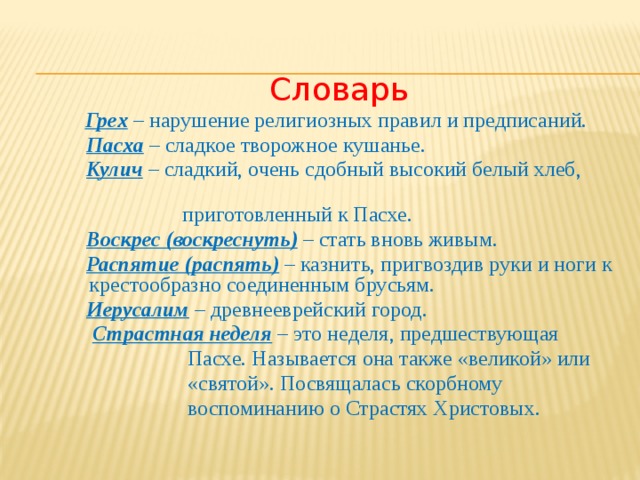 Словарь Грех – нарушение религиозных правил и предписаний.  Пасха – сладкое творожное кушанье.  Кулич – сладкий, очень сдобный высокий белый хлеб,  приготовленный к Пасхе.  Воскрес (воскреснуть) – стать вновь живым.  Распятие (распять) – казнить, пригвоздив руки и ноги к крестообразно соединенным брусьям.  Иерусалим – древнееврейский город.  Страстная неделя – это неделя, предшествующая  Пасхе. Называется она также «великой» или  «святой». Посвящалась скорбному  воспоминанию о Страстях Христовых. 