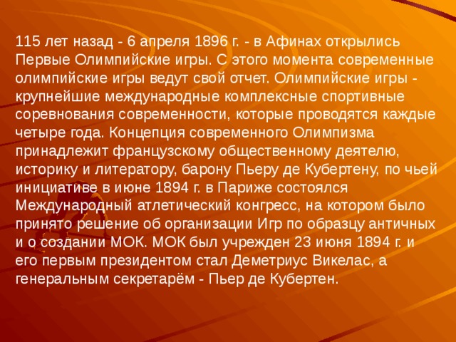 115 лет назад - 6 апреля 1896 г. - в Афинах открылись Первые Олимпийские игры. С этого момента современные олимпийские игры ведут свой отчет. Олимпийские игры - крупнейшие международные комплексные спортивные соревнования современности, которые проводятся каждые четыре года. Концепция современного Олимпизма принадлежит французскому общественному деятелю, историку и литератору, барону Пьеру де Кубертену, по чьей инициативе в июне 1894 г. в Париже состоялся Международный атлетический конгресс, на котором было принято решение об организации Игр по образцу античных и о создании МОК. МОК был учрежден 23 июня 1894 г. и его первым президентом стал Деметриус Викелас, а генеральным секретарём - Пьер де Кубертен. 