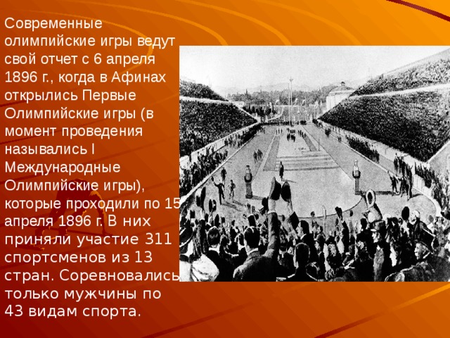 Современные олимпийские игры ведут свой отчет с 6 апреля 1896 г., когда в Афинах открылись Первые Олимпийские игры (в момент проведения назывались I Международные Олимпийские игры), которые проходили по 15 апреля 1896 г. В них приняли участие 311 спортсменов из 13 стран. Соревновались только мужчины по 43 видам спорта. 