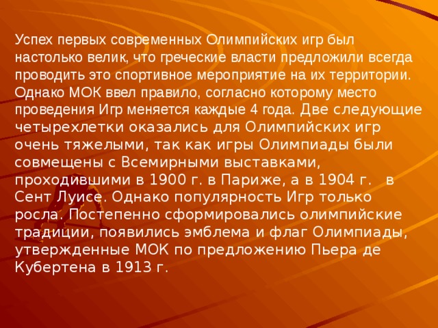 Успех первых современных Олимпийских игр был настолько велик, что греческие власти предложили всегда проводить это спортивное мероприятие на их территории. Однако МОК ввел правило, согласно которому место проведения Игр меняется каждые 4 года. Две следующие четырехлетки оказались для Олимпийских игр очень тяжелыми, так как игры Олимпиады были совмещены с Всемирными выставками, проходившими в 1900 г. в Париже, а в 1904 г.   в Сент Луисе. Однако популярность Игр только росла. Постепенно сформировались олимпийские традиции, появились эмблема и флаг Олимпиады, утвержденные МОК по предложению Пьера де Кубертена в 1913 г. 