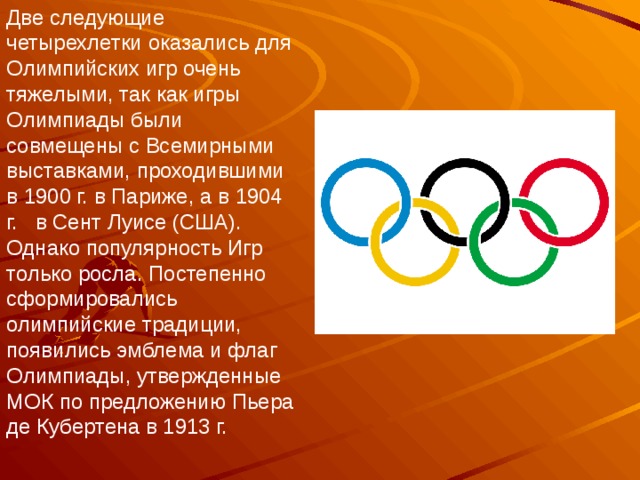 Две следующие четырехлетки оказались для Олимпийских игр очень тяжелыми, так как игры Олимпиады были совмещены с Всемирными выставками, проходившими в 1900 г. в Париже, а в 1904 г.   в Сент Луисе (США). Однако популярность Игр только росла. Постепенно сформировались олимпийские традиции, появились эмблема и флаг Олимпиады, утвержденные МОК по предложению Пьера де Кубертена в 1913 г. 