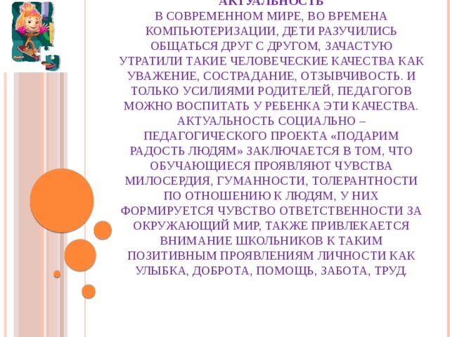 Актуальность  В современном мире, во времена компьютеризации, дети разучились общаться друг с другом, зачастую утратили такие человеческие качества как уважение, сострадание, отзывчивость. И только усилиями родителей, педагогов можно воспитать у ребенка эти качества.  Актуальность социально – педагогического проекта «Подарим радость людям» заключается в том, что обучающиеся проявляют чувства милосердия, гуманности, толерантности по отношению к людям, у них формируется чувство ответственности за окружающий мир, также привлекается внимание школьников к таким позитивным проявлениям личности как улыбка, доброта, помощь, забота, труд.   