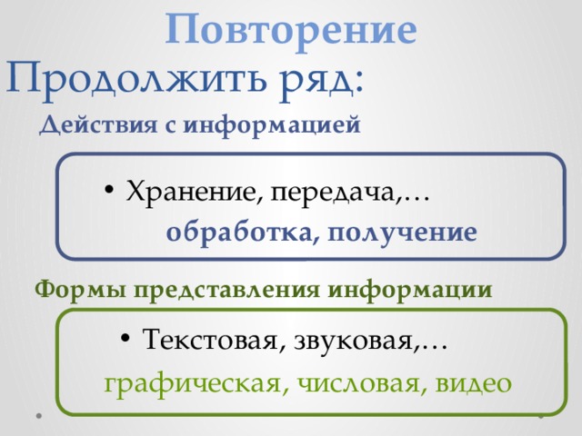 Повторение Продолжить ряд: Действия с информацией Хранение, передача,… обработка, получение Формы представления информации Текстовая, звуковая,… графическая, числовая, видео