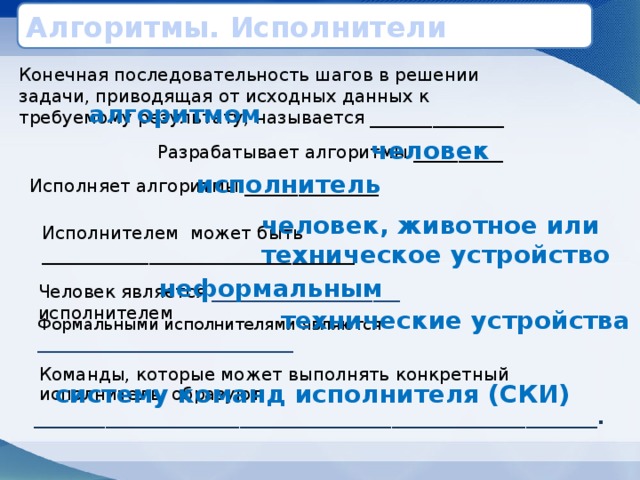 Алгоритмы. Исполнители Конечная последовательность шагов в решении задачи, приводящая от исходных данных к требуемому результату, называется _______________ алгоритмом человек Разрабатывает алгоритмы __________ исполнитель Исполняет алгоритмы _______________ человек, животное или техническое устройство Исполнителем может быть ___________________________________ неформальным Человек является _____________________ исполнителем технические устройства Формальными исполнителями являются ________________________________ Команды, которые может выполнять конкретный исполнитель, образуют _______________________________________________________________ . систему команд исполнителя (СКИ) 