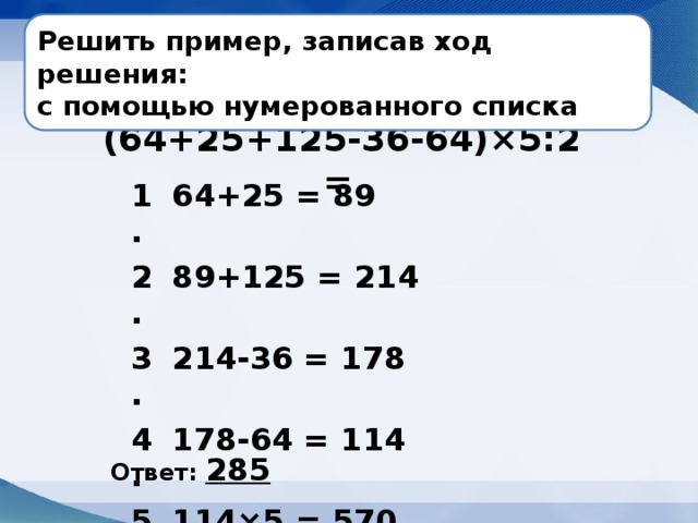 Решить пример, записав ход решения: с помощью нумерованного списка   (64+25+125-36-64)×5:2 = 1. 64+25 = 89 2. 89+125 = 214 3. 214-36 = 178 4. 178-64 = 114 5. 114×5 = 570 6. 570:2 = 285 Ответ: 285   