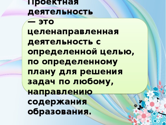 Проектная деятельность — это целенаправленная деятельность с определенной целью, по определенному плану для решения задач по любому, направлению содержания образования.  