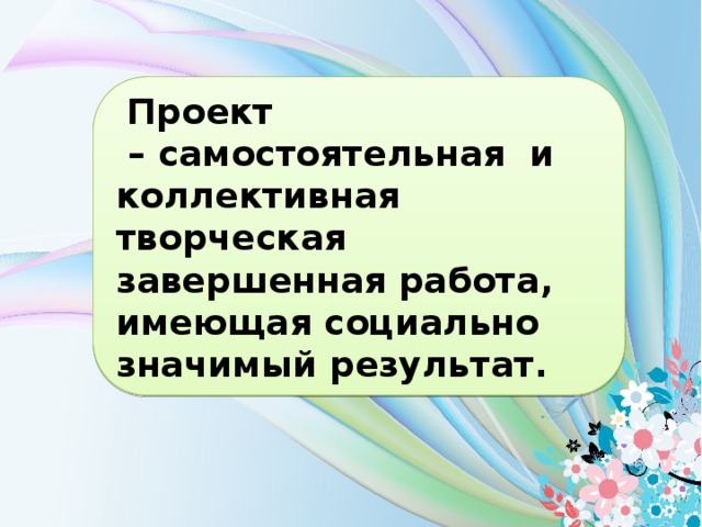  Проект – самостоятельная и коллективная творческая завершенная работа, имеющая социально значимый результат.  