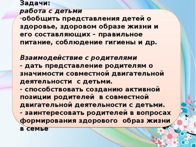 Задачи: работа с детьми обобщить представления детей о здоровье, здоровом образе жизни и его составляющих – правильное питание, соблюдение гигиены и др.  Взаимодействие с родителями - дать представление родителям о значимости совместной двигательной деятельности с детьми. - способствовать созданию активной позиции родителей в совместной двигательной деятельности с детьми. - заинтересовать родителей в вопросах формирования здорового образ жизни в семье  