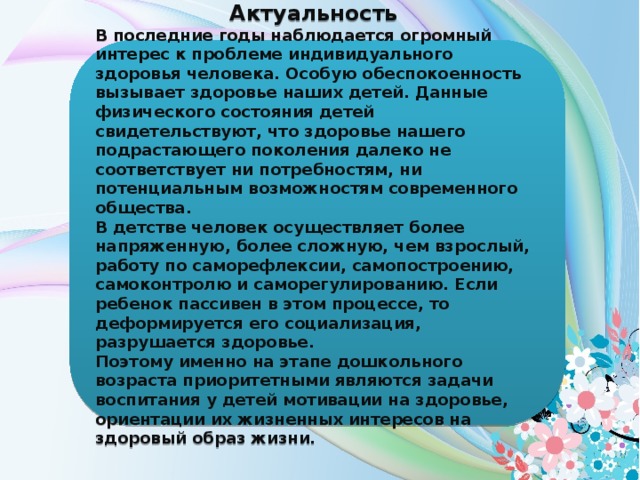 Актуальность В последние годы наблюдается огромный интерес к проблеме индивидуального здоровья человека. Особую обеспокоенность вызывает здоровье наших детей. Данные физического состояния детей свидетельствуют, что здоровье нашего подрастающего поколения далеко не соответствует ни потребностям, ни потенциальным возможностям современного общества. В детстве человек осуществляет более напряженную, более сложную, чем взрослый, работу по саморефлексии, самопостроению, самоконтролю и саморегулированию. Если ребенок пассивен в этом процессе, то деформируется его социализация, разрушается здоровье. Поэтому именно на этапе дошкольного возраста приоритетными являются задачи воспитания у детей мотивации на здоровье, ориентации их жизненных интересов на здоровый образ жизни.   