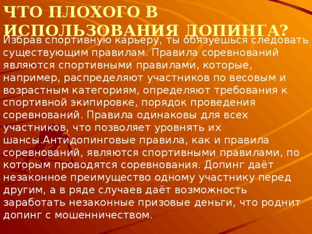 Что плохого в использования допинга? Избрав спортивную карьеру, ты обязуешься следовать существующим правилам. Правила соревнований являются спортивными правилами, которые, например, распределяют участников по весовым и возрастным категориям, определяют требования к спортивной экипировке, порядок проведения соревнований. Правила одинаковы для всех участников, что позволяет уровнять их шансы.Антидопинговые правила, как и правила соревнований, являются спортивными правилами, по которым проводятся соревнования. Допинг даёт незаконное преимущество одному участнику перед другим, а в ряде случаев даёт возможность заработать незаконные призовые деньги, что роднит допинг с мошенничеством. 