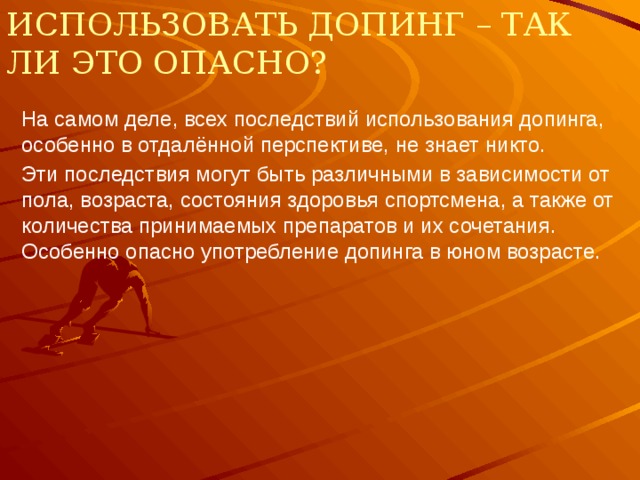 Использовать допинг – так ли это опасно? На самом деле, всех последствий использования допинга, особенно в отдалённой перспективе, не знает никто. Эти последствия могут быть различными в зависимости от пола, возраста, состояния здоровья спортсмена, а также от количества принимаемых препаратов и их сочетания. Особенно опасно употребление допинга в юном возрасте. 