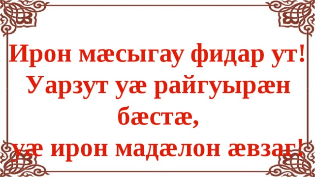 Ирон мæсыгау фидар ут! Уарзут уæ райгуырæн бæстæ,  уæ ирон мадæлон æвзаг! 