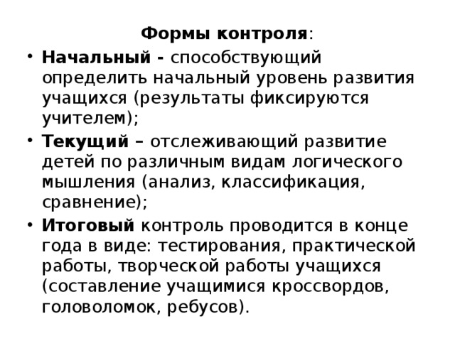 Формы контроля : Начальный - способствующий определить начальный уровень развития учащихся (результаты фиксируются учителем); Текущий – отслеживающий развитие детей по различным видам логического мышления (анализ, классификация, сравнение); Итоговый контроль проводится в конце года в виде: тестирования, практической работы, творческой работы учащихся (составление учащимися кроссвордов, головоломок, ребусов). 