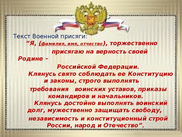 Текст Военной присяги:      “Я, ( фамилия, имя, отчество ), торжественно  присягаю на верность своей Родине –  Российской Федерации.     Клянусь свято соблюдать ее Конституцию и законы, строго выполнять  требования воинских уставов, приказы командиров и начальников.     Клянусь достойно выполнять воинский долг, мужественно защищать свободу,  независимость и конституционный строй России, народ и Отечество”. 