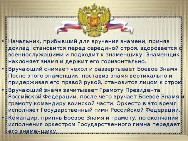 Начальник, прибывший для вручения знамени, приняв доклад, становится перед серединой строя, здоровается с военнослужащими и подходит к знаменщику. Знаменщик наклоняет знамя и держит его горизонтально. Вручающий снимает чехол и развертывает Боевое Знамя. После этого знаменщик, поставив знамя вертикально и придерживая его правой рукой, становится лицом к строю. Вручающий знамя зачитывает Грамоту Президента Российской Федерации, после чего вручает Боевое Знамя и грамоту командиру воинской части. Оркестр в это время исполняет Государственный гимн Российской Федерации. Командир, приняв Боевое Знамя и грамоту, по окончании исполнения оркестром Государственного гимна передает его знаменщику. 